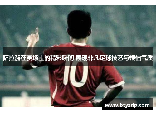 萨拉赫在赛场上的精彩瞬间 展现非凡足球技艺与领袖气质