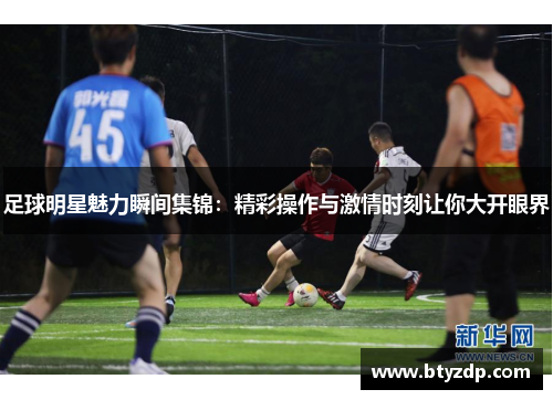 足球明星魅力瞬间集锦：精彩操作与激情时刻让你大开眼界