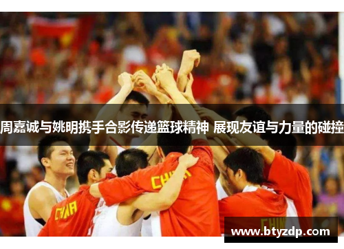 周嘉诚与姚明携手合影传递篮球精神 展现友谊与力量的碰撞