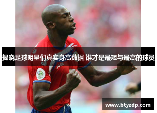 揭晓足球明星们真实身高数据 谁才是最矮与最高的球员