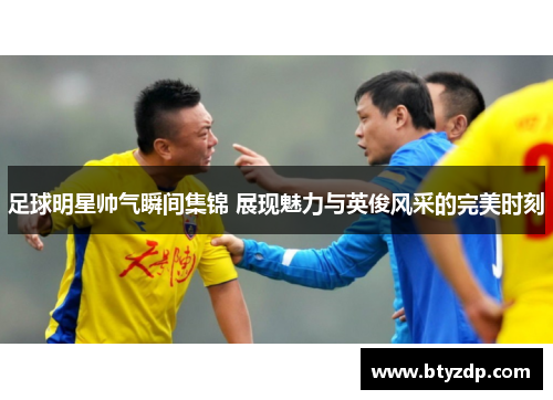 足球明星帅气瞬间集锦 展现魅力与英俊风采的完美时刻