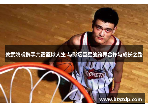 姜武姚明携手共话篮球人生 与影坛巨星的跨界合作与成长之路