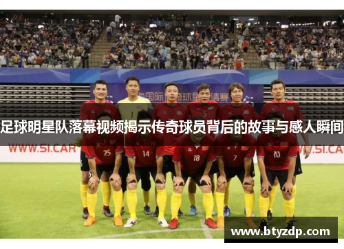 足球明星队落幕视频揭示传奇球员背后的故事与感人瞬间