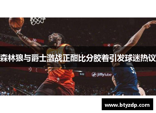 森林狼与爵士激战正酣比分胶着引发球迷热议